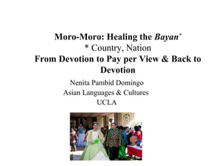 Moro-Moro: Healing the Bayan*
* Country, Nation
From Devotion to Pay per View & Back to
Devotion
Nenita Pambid Domingo
Asian Languages & Cultures
UCLA
 