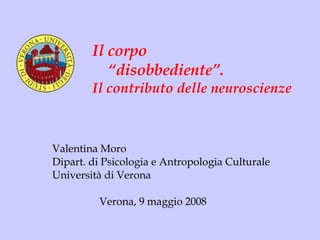 Valentina Moro Dipart. di Psicologia e Antropologia Culturale Università di Verona Verona, 9 maggio 2008 Il corpo  “ disobbediente”. Il contributo delle neuroscienze 