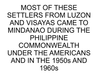 MOST OF THESE
SETTLERS FROM LUZON
AND VISAYAS CAME TO
MINDANAO DURING THE
PHILIPPINE
COMMONWEALTH
UNDER THE AMERICANS
AND IN THE 1950s AND
1960s
 