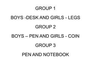 GROUP 1
BOYS -DESK AND GIRLS - LEGS
GROUP 2
BOYS – PEN AND GIRLS - COIN
GROUP 3
PEN AND NOTEBOOK
 