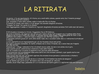 LA RITIRATA
Un giorno, ci fu uno spostamento. Al ritorno, ero a metà della colonna, quando notai che il tenente proseguì
dritto invece di girare a sinistra.
Così, sorpassai il resto della colonna, andai in testa alla fila e la fermai.
Il tenente mi chiese cosa volevo, e io gli spiegai che avevamo sbagliato direzione.
“Zimaglia,”mi disse “và e guida tu la colonna”.
Così raggiungemmo il campo e il tenente mi ringraziò: sbagliando direzione saremmo finiti nelle mani del nemico.


Il 20 dicembre iniziammo la ritirata. Viaggiammo fino al 25 febbraio.
Nei primi di Gennaio, dei superiori non ven'era più l'ombra. Erano tutti scappati via,e il pullman dello Stato
Maggiore non era più in testa alla colonna. Ci avevano lasciati nella steppa russa senza guida né viveri, e non
sapevamo dove andare. L' esercito russo ci inseguiva con i RATA(i caccia) e i T34.
Ci salvammo soltanto grazie all' aiuto delle donne russe che ci accolsero nelle isbe e ci indicarono la strada per
il ritorno.
La loro ospitalità era un ringraziamento per ciò che facemmo alcuni anni prima.
Era luglio e stavamo avanzando. In realtà, la Russia non si stava ritraendo, ma ci aveva teso una trappola
nell'ansa del Don.
Passando per i villaggi, vedevamo la feci di animali ancora calde, ma non vi era anima viva in giro.
Dopo qualche giorno, cominciarono a mostrare il naso dalle finestre.
Così noi tirammo fuori un pezzo di pagnotta e loro uscirono dalle abitazioni.
Ci raccontarono che la propaganda russa aveva detto loro che eravamo cannibali, e per questo motivo non
dovevano avere contatti con noi.
Dopo avergli dato del cibo, gli abitanti capirono che eravamo brave persone e cominciarono a chiamarci
Italianski Karoshi (italiani buoni)
Tutti i giorni le babushke venivano da noi e ci dicevano “2,3,4 bambini ma niente da mangiare”.
Così gli demmo ogni giorno un po' del nostro cibo e da ciò nacque un' amicizia.
Quando, alcuni tempi dopo, passammo di lì, si ricordarono del nostro gesto e ci ospitarono nelle loro abitazioni.



                                                                                                     Indietro
 