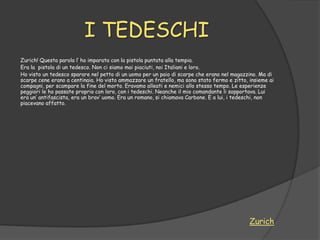 I TEDESCHI
Zurich! Questa parola l‟ ho imparata con la pistola puntata alla tempia.
Era la pistola di un tedesco. Non ci siamo mai piaciuti, noi Italiani e loro.
Ho visto un tedesco sparare nel petto di un uomo per un paio di scarpe che erano nel magazzino. Ma di
scarpe cene erano a centinaia. Ho visto ammazzare un fratello, ma sono stato fermo e zitto, insieme ai
compagni, per scampare la fine del morto. Eravamo alleati e nemici allo stesso tempo. Le esperienze
peggiori le ho passate proprio con loro, con i tedeschi. Neanche il mio comandante li sopportava. Lui
era un‟ antifascista, era un brav‟ uomo. Era un romano, si chiamava Carbone. E a lui, i tedeschi, non
piacevano affatto.




                                                                                            Zurich
 