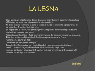 LA LEGNA
Quel giorno, un soldato venne da me, dicendomi che il Senior(il capo) mi voleva nel suo
ufficio per parlarmi, così mi presentai al mio superiore.
Mi disse che era terminata la legna al campo, e che se fossi andato a procurarne, mi
avrebbe dato 5 pacchetti di sigarette.
Gli risposi che lo facevo, non per le sigarette, ma perchè sapevo di fargli un favore.
Così salii sul cammion e mi avviai.
Passando accanto al Don, i Russi sentirono il rumore del cammion e iniziarono a sparare.
Riuscii ad arrivare dal Generale di Cavallermaggiore presente al fronte
“Generale, ho paura” gli dissi.
“Noi siamo qui ogni giorno, Zimaglia”.
Dopodichè mi fece andare nel rifugio.Quando il rumore assordante degli spari
cessò, cricammo la legna sul cammion e mi diressi al mio campo base.
Arrivato dal Senior, mi consegnòi 5 pacchetti di sigarette. Erano sì 5, ma pacchetti
rumeni e da sei sigarette ciascuno.




                                                                             Indietro
 