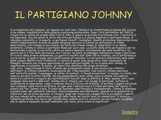 IL PARTIGIANO JOHNNY
Il protagonista del romanzo, un ragazzo sui vent'anni, Johnny è un intellettuale borghese alla ricerca
di se stesso, insoddisfatto della propria condizione esistenziale. Dopo l'otto settembre del 1943 si
rifugia fra le colline nei pressi della città di Alba. È questo un periodo di profonda crisi: l'inattività lo
sta logorando. Decide quindi di unirsi alla lotta partigiana e si unisce dapprima ai partigiani Rossi, di
ideologia comunista, e, in seguito, ai partigiani Azzurri, badogliani. Questa proiezione improvvisa in una
realtà completamente diversa da quella borghese provoca in Johnny un sentimento di totale
smarrimento: non rinnega la sua origine, ma tenta allo stesso tempo di immettersi in un ideale
proletario: Johnny si unisce ai partigiani Rossi per puro caso. La scelta della lotta partigiana è per lui
esistenziale e morale: è una lotta contro un nemico assoluto, incarnazione del male metafisico. La
guerra non è il fine della narrazione, ma il mezzo: un punto di passaggio obbligatorio lungo il percorso
di ricerca della propria dimensione. La guerra è scontro dell'uomo con la violenza, con la sofferenza e
con la morte; la guerra toglie ogni dignità umana all'individuo. La narrazione è ambientata nella zona
delle Langhe (Monferrato, Piemonte). La natura di quest'area geografica viene umanizzata da
Fenoglio: durante una tragica operazione di guerriglia partigiana, in cui si salva solo Johnny, la
vegetazione circostante, le piante, gli alberi che assistono alla scena diventano
cupi, scuri, rispecchiando lo stato d'animo dei protagonisti umani. È una natura che riflette i
sentimenti di Johnny (elemento inconcepibile per il neorealismo). Così mentre Johnny marcisce
nell'inattività iniziale, il paesaggio, le colline circostanti, il "mood around him", lo nausea. Le stelle che
osserva durante la notte insonne, dal suo possedimento sulla collina, sono le stesse che osserva
mentre è costretto a fuggire dai rastrellamenti fascisti dopo la disfatta di Alba, quando tutti i suoi
compagni sono morti o spacciati. Johnny non si integra con i vari gruppi di partigiani, tuttavia la
condivisione di esperienze, come il continuo faccia a faccia con la morte, lo portano a legare con alcuni
suoi compagni come Pierre ed Ettore. In ogni caso l'amicizia non è il filone portante dell'opera: in
questo suo iter Johnny è solo. Il ruolo del dualismo casa/famiglia è fondamentale: Johnny si allontana
a grandi passi dall'ambiente familiare, distaccandosene inevitabilmente. Quando ha la possibilità di
rientrare, per un breve periodo, in famiglia, quasi non riesce più a sopportare le accoglienti coperte
del suo comodo letto: preferisce i giacigli delle foglie dei boschi dove ha combattuto. Il distacco
talmente profondo che sfocia nell'intolleranza: quando entra in contatto con una famiglia borghese
che lo ospita è nauseato da quell'ambiente così vuoto, privo ormai di significato.



                                                                                                Indietro
 