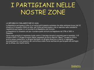 I PARTIGIANI NELLE
         NOSTRE ZONE
LA REPUBBLICA PARLAMENTARE DI ALBA.
La Repubblica partigiana di Alba fu un'entità politicamente autonoma che ebbe esistenza breve (dal 10
ottobre al 2 novembre 1944) ad Alba, nell'Italia settentrionale e che si inserisce nelle cosiddette
repubbliche partigiane, di cui la prima fu la Repubblica del Corniolo.
La Repubblica fu chiamata così per ricordare quella istituita da Napoleone dal 1796 al 1801 in
Piemonte.
Sorta come presidio di resistenza locale contro il fascismo durante la seconda guerra mondiale, il 10
ottobre 1944 il 1º Gruppo Divisioni Alpine comandato da Enrico Martini "Mauri", occupa la città in
pratica senza combattere. Le Brigate Garibaldi e le Brigate Giustizia e Libertà, si aggregano
successivamente e nel momento del contrattacco delle forze nazifasciste partecipano alla battaglia
per la difesa, che risultò inutile.




                                                                                        Indietro
 