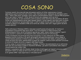 COSA SONO
I principi razzisti che erano alla base del pensiero politico di Hitler cominciarono a trovare
applicazione a partire dei primi anni trenta. L‟idea “dell‟uomo nuovo”, dell‟ariano da difendere contro
tutti i “nemici dello stato” produsse i primi campi di concentramento (1933): vi finirono 500 prigionieri
politici per essere “rieducati”. Hitler decise di avviare una campagna contro gli ebrei
colpevoli, secondo lui, di aver protestato contro la politica ormai autoritaria del cancelliere. Gli ebrei
furono così immediatamente esclusi dagli impieghi pubblici, furono impediti matrimoni misti tra ebrei
e non, per mantenere la “purezza della razza”, e molti di questi furono costretti all‟esilio. Le prime
uccisioni si ebbero il 9 novembre 1938 con la notte dei cristalli, dove tutti i negozi gestiti da ebrei
vennero distrutti.

Nella conferenza di Wannsee (1942) si discusse la pianificazione del genocidio. Si trattava di
programmare l‟evacuazione degli ebrei all‟est, il loro sfruttamento in campi da lavoro fino
all‟annientamento fisico, ed un trattamento speciale per inabili, donne, anziani e bambini. I ghetti
furono svuotati e cominciò il rastrellamento nelle comunità ebraiche di tutta Europa.
L‟Italia inizialmente non partecipò alla prima evacuazione, le cose cambiarono nel 1943 quando
Mussolini accettò di entrare a far parte del progetto del genocidio pianificato. L‟unico campo di
concentramento esistente in Italia fu quello di Trieste: la risiera si San Sabba. A questo punto la
chiesa non potè fare molto, essendo Roma occupata dai tedeschi, anche se molti sacerdoti cercarono
di aiutare le famiglie ebraiche a scappare dalla deportazione.
Il primo campo di concentramento nacque a Chelmmo, in Polonia. Successivamente se ne costruirono
molti altri ma il più letale fu quello di Auschwitz-Birkenau , gia usato in precedenza come campo di
concentramento per soldati russi.
Quando il comandante delle SS Himmler diede l‟ordine di distruggere gli impianti e bruciare tutti i
documenti relativi al campo gli ebrei morti in quel solo luogo erano circa un milione.
Il 27 gennaio 1945 i russi scoprirono la “città della morte”.

                                                                                            Indietro
 
