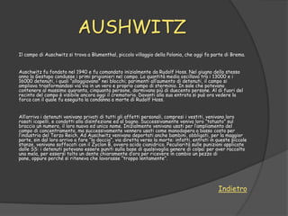 AUSHWITZ
Il campo di Auschwitz si trova a Blumenthal, piccolo villaggio della Polonia, che oggi fa parte di Brema.


Auschwitz fu fondato nel 1940 e fu comandato inizialmente da Rudolf Hoss. Nel giugno dello stesso
anno la Gestapo condusse i primi prigionieri nel campo. La quantità media oscillava tra i 13000 e i
16000 detenuti, i quali “alloggiavano” nei blocchi; parimenti all‟aumento di detenuti, il campo si
ampliava trasformandosi via via in un vero e proprio campo di sterminio. In sale che potevano
contenere al massimo quaranta, cinquanta persone, dormivano più di duecento persone. Al di fuori del
recinto del campo è visibile ancora oggi il crematorio. Davanti alla sua entrata si può ora vedere la
forca con il quale fu eseguita la condanna a morte di Rudolf Hoss.


All‟arrivo i detenuti venivano privati di tutti gli affetti personali, compresi i vestiti, venivano loro
rasati icapelli, e condotti alla disinfezione ed al bagno. Successivamente veniva loro “tatuato” sul
braccio un numero, il loro nuovo ed unico nome. Inizialmente venivano usati per l‟ampliamento del
campo di concentramento, ma successivamente vennero usati come manodopera a basso costo per
l‟industria del Terzo Reich. Ad Auschwitz venivano deportati anche bambini, obbligati, per la maggior
parte, sin dal loro arrivo a fare “la doccia”, via diretta verso la morte: infatti, entrati in queste piccole
stanze, venivano soffocati con il Zyclon B, ovvero acido cianidrico. Peculiarità sulle punizioni applicate
dalle SS: i detenuti potevano essere puniti sulla base di qualsivoglia genere di colpa: per aver raccolto
una mela, per essersi tolto un dente chiaramente d‟oro per ricevere in cambio un pezzo di
pane, oppure perché si riteneva che lavorasse “troppo lentamente”.




                                                                                               Indietro
 