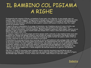 IL BAMBINO COL PIGIAMA
        A RIGHE
Protagonista del romanzo è Bruno, un bambino di nove anni: vive a Berlino, in una grande casa con
mamma, papà e sorella maggiore. D‟improvviso la famiglia deve trasferirsi. Siamo in Germania nel 1942.
La nuova casa è triste e isolata: una villetta in mezzo alla campagna in vicinanza di una interminabile
recinzione di rete metallica, all‟interno della quale si vedono costruzioni in mattoni rossi fra i quali
svetta un altissimo camino.
Il papà di Bruno è comandante di un campo di sterminio, ma il bambino non sa di cosa si tratta, non
capisce perché deve vivere in un posto che non gli piace, non accetta di non avere amici. Un
giorno, dietro la recinzione, trova un bambino, Shmuel (Samuel in polacco), molto magro, vestito con un
pigiama a righe: è l‟unico essere vivente della sua stessa età e riesce a fare amicizia con lui, sempre
diviso dalle maglie della rete.
Il romanzo risente di una costruzione narrativa spesso molto costruita. I due bambini hanno nove anni:
possibile che Shmuel non spieghi all‟amico cosa accade nel campo di sterminio e che Bruno continui a
credere che si tratti di una comunità umana non diversa da quelle normali dei paesi e delle città? Le
vicende risentono di una forzatura non sempre accettabile.
Probabilmente un giovane lettore non si accorge di certe contraddizioni nello sviluppo della vicenda ed
è corretto e doveroso che l‟adulto glielo faccia notare. Se l‟ambientazione del libro è quella dei campi
di sterminio nazisti, tre temi risultano: l‟amicizia fra i due bambini che, pur con le contraddizioni sopra
accennate, assume un forte significato emotivo; l‟obbedienza del protagonista e della famiglia al
padre, per la quale non viene mai messa in discussione la sua terribile attività e le conseguenze che
moglie e figli devono sopportare; il modo sbagliato del metodo educativo di genitori che pensano
soltanto a se stessi.
Nel libro, il campo di sterminio viene chiamato Auscit anziché Auschwitz perché Bruno non sa
pronunciare un nome tanto difficile. Sulla vita e le vicende del padre alto ufficiale, incombe la figura
del Grande Capo chiamato “il Furio” invece che il Fürher, come invece è il suo vero nome.




                                                                                             Indietro
 