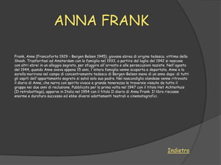 ANNA FRANK

Frank, Anne (Francoforte 1929 - Bergen Belsen 1945), giovane ebrea di origine tedesca, vittima della
Shoah. Trasferitasi ad Amsterdam con la famiglia nel 1933, a partire dal luglio del 1942 si nascose
con altri ebrei in un alloggio segreto, per sfuggire all'arresto e alle persecuzioni naziste. Nell'agosto
del 1944, quando Anne aveva appena 15 anni, l'intera famiglia venne scoperta e deportata. Anne e la
sorella morirono nel campo di concentramento tedesco di Bergen-Belsen meno di un anno dopo: di tutti
gli ospiti dell'appartamento segreto si salvò solo suo padre. Nel nascondiglio olandese venne ritrovato
il diario di Anne, che narra con spirito vivace e grande tenerezza le traversie vissute da tutto il
gruppo nei due anni di reclusione. Pubblicato per la prima volta nel 1947 con il titolo Het Achterhuis
(Il retrobottega), apparve in Italia nel 1954 con il titolo Il diario di Anna Frank. Il libro riscosse
enorme e duraturo successo ed ebbe diversi adattamenti teatrali e cinematografici.




                                                                                            Indietro
 