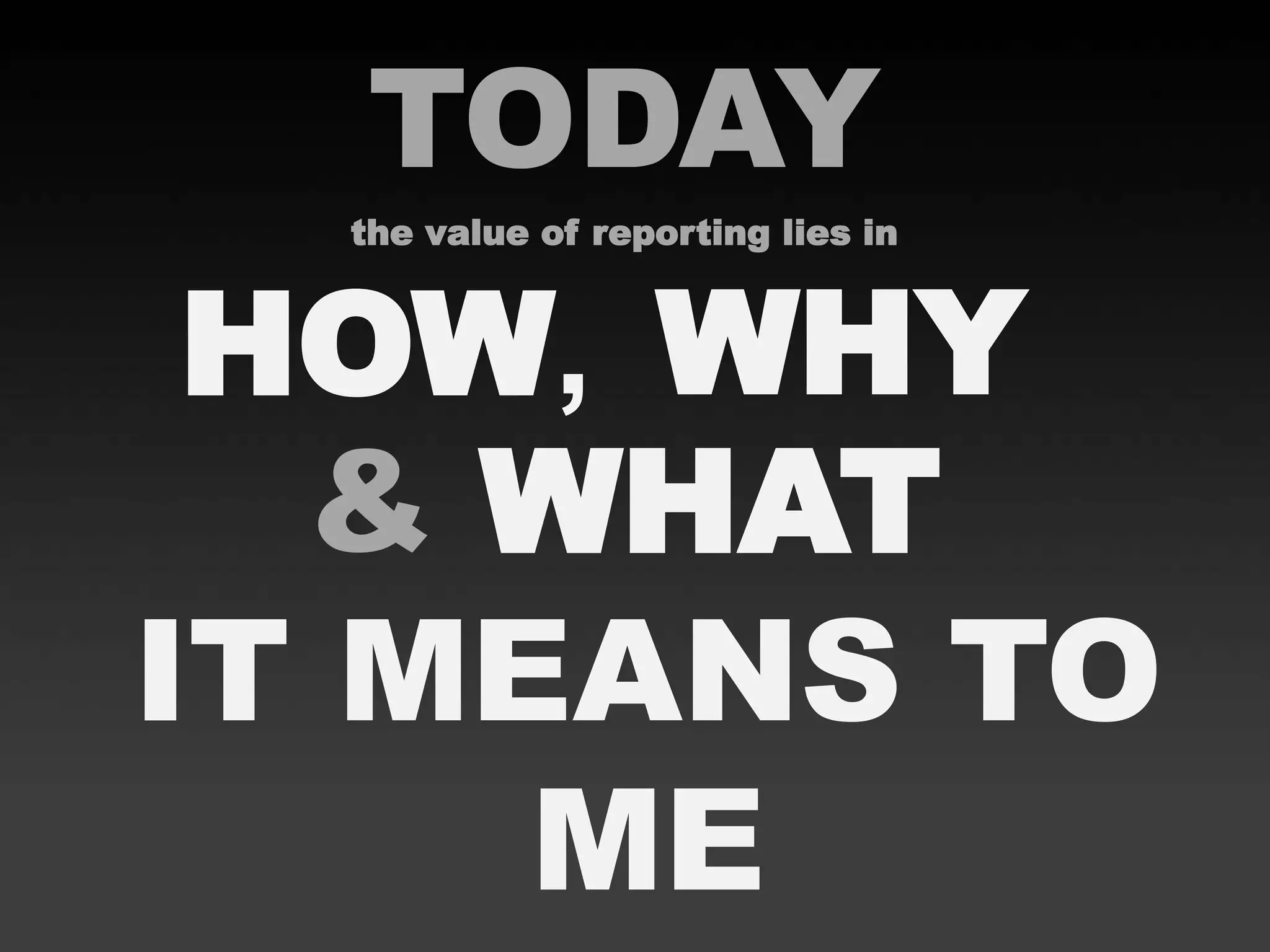 TODAY
the value of reporting lies in
& WHAT
HOW, WHY
IT MEANS TO
ME
 