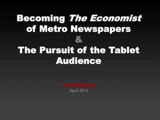 Becoming The Economist
of Metro Newspapers
&
The Pursuit of the Tablet
Audience
Jim Moroney
April 2012
 