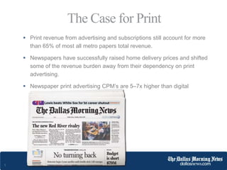 1
 Print revenue from advertising and subscriptions still account for more
than 65% of most all metro papers total revenue.
 Newspapers have successfully raised home delivery prices and shifted
some of the revenue burden away from their dependency on print
advertising.
 Newspaper print advertising CPM’s are 5–7x higher than digital
advertising CPM’s.
The Case for Print
 