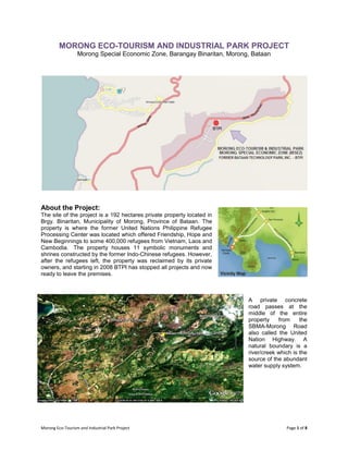 Morong Eco-Tourism and Industrial Park Project Page 1 of 8
MORONG ECO-TOURISM AND INDUSTRIAL PARK PROJECT
Morong Special Economic Zone, Barangay Binaritan, Morong, Bataan
About the Project:
The site of the project is a 192 hectares private property located in
Brgy. Binaritan, Municipality of Morong, Province of Bataan. The
property is where the former United Nations Philippine Refugee
Processing Center was located which offered Friendship, Hope and
New Beginnings to some 400,000 refugees from Vietnam, Laos and
Cambodia. The property houses 11 symbolic monuments and
shrines constructed by the former Indo-Chinese refugees. However,
after the refugees left, the property was reclaimed by its private
owners, and starting in 2008 BTPI has stopped all projects and now
ready to leave the premises.
A private concrete
road passes at the
middle of the entire
property from the
SBMA-Morong Road
also called the United
Nation Highway. A
natural boundary is a
river/creek which is the
source of the abundant
water supply system.
 