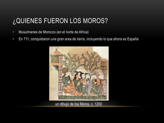 ¿QUIENES FUERON LOS MOROS?
•

Musulmanes de Morocco (en el norte de Africa)

•

En 711, conquistaron una gran area de tierra, incluyendo lo que ahora es España

un dibujo de los Moros, c. 1200

 