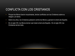 CONFLICTA CON LOS CRISTIANOS
•

Porque los Moros fueron musulmanes, tenían conflictos con los Cristianos sobre su
religion y la tierra.

•

Sobre los años, los Cristianos pelearon contra los Moros y ganaron la tierra de España.

•

En el siglo VIII, los Moros tenían casí toda la tierra de España. En el siglo XIV, los
Cristianos tenían todo.

 