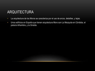 ARQUITECTURA
•

La arquitectura de los Moros se caracteriza por el uso de arcos, detailles, y tejas.

•

Unos edificios en España que tienen arquitectura Moro son La Mezquita en Córdoba, el
palacio Alhambra, y la Giralda.

 