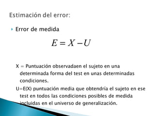 Error de medida X = Puntuación observadaen el sujeto en una determinada forma del test en unas determinadas condiciones. U=E(X) puntuación media que obtendría el sujeto en ese test en todos las condiciones posibles de medida incluidas en el universo de generalización. 