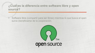 ¿Cuál es la diferencia entre software libre y open
source?
> Software libre (compartir para ser libres) mientras lo que busca el open
surce (beneficiarse de la cooperación.
 