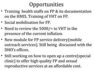 Opportunities
• Training health staffs on FP & its documentation
  on the HMIS. Training of VHT on FP.
• Social mobilisation for FP.
• Need to review the 5000/= to VHT in the
  presence of the current inflation.
• New module for FP service delivery(mobile
  outreach services). Still being discussed with the
  DHO’s offices.
• Still working on how to open up a centre(special
  clinic) to offer high quality FP and sexual
  reproductive services at an affordable cost.
 