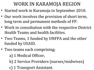 WORK IN KARAMOJA REGION
• Started work in Karamoja in September 2010.
• Our work involves the provision of short term,
  long term and permanent methods of FP.
• Work in consultation with the respective District
  Health Teams and health facilities.
• Two Teams, 1 funded by UNFPA and the other
  funded by USAID.
• Two teams each comprising;
     a) 1 Medical Officer,
     b) 2 Service Providers (nurses/midwives)
     c) 1 Transport Assistant.
 
