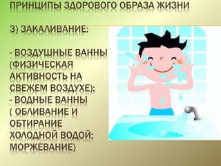 ПРИНЦИПЫ ЗДОРОВОГО ОБРАЗА ЖИЗНИ
3) ЗАКАЛИВАНИЕ:
- ВОЗДУШНЫЕ ВАННЫ
(ФИЗИЧЕСКАЯ
АКТИВНОСТЬ НА
СВЕЖЕМ ВОЗДУХЕ);
- ВОДНЫЕ ВАННЫ
( ОБЛИВАНИЕ И
ОБТИРАНИЕ
ХОЛОДНОЙ ВОДОЙ;
МОРЖЕВАНИЕ)
 