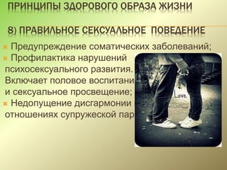 ПРИНЦИПЫ ЗДОРОВОГО ОБРАЗА ЖИЗНИ
8) ПРАВИЛЬНОЕ СЕКСУАЛЬНОЕ ПОВЕДЕНИЕ
 Предупреждение соматических заболеваний;
 Профилактика нарушений
психосексуального развития.
Включает половое воспитание
и сексуальное просвещение;
 Недопущение дисгармонии в
отношениях супружеской пары.
 