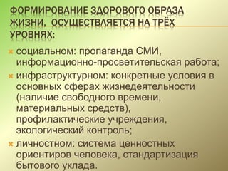ФОРМИРОВАНИЕ ЗДОРОВОГО ОБРАЗА
ЖИЗНИ, ОСУЩЕСТВЛЯЕТСЯ НА ТРЁХ
УРОВНЯХ:
 социальном: пропаганда СМИ,
информационно-просветительская работа;
 инфраструктурном: конкретные условия в
основных сферах жизнедеятельности
(наличие свободного времени,
материальных средств),
профилактические учреждения,
экологический контроль;
 личностном: система ценностных
ориентиров человека, стандартизация
бытового уклада.
 