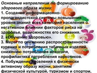 Основные направления по формированию
здорового образа жизни:
1. Создание информационно-
пропагандистской системы повышения
уровня знаний всех категорий населения о
негативном влиянии факторов риска на
здоровье, возможностях его снижения.
2. «Обучение здоровью».
3. Меры по снижению распространенности
курения и потребления табачных изделий,
снижению потребления алкоголя,
профилактика потребления наркотиков.
4. Побуждение населения к физически
активному образу жизни, занятиям
физической культурой, туризмом и спортом,
 