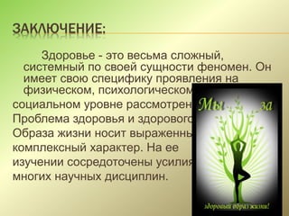 ЗАКЛЮЧЕНИЕ:
Здоровье - это весьма сложный,
системный по своей сущности феномен. Он
имеет свою специфику проявления на
физическом, психологическом и
социальном уровне рассмотрения
Проблема здоровья и здорового
Образа жизни носит выраженный
комплексный характер. На ее
изучении сосредоточены усилия
многих научных дисциплин.
 