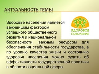 АКТУАЛЬНОСТЬ ТЕМЫ
Здоровье населения является
важнейшим фактором
успешного общественного
развития и национальной
безопасности, важным ресурсом для
обеспечения стабильности государства, а
по уровню качества жизни и состоянию
здоровья населения можно судить об
эффективности государственной политики
в области социальной сферы.
 