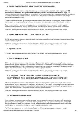 26.04.2017 Перегляд декларації | ЄДИНИЙ ДЕРЖАВНИЙ РЕЄСТР ДЕКЛАРАЦІЙ
https://public.nazk.gov.ua/declaration/384cfa0d­b8c3­46ee­bb3b­7c1c3bacc290 4/7
5.   ЦІННЕ РУХОМЕ МАЙНО (КРІМ ТРАНСПОРТНИХ ЗАСОБІВ)
Суб’єкт декларування повинен задекларувати: цінне рухоме майно, вартість якого перевищує 100
прожиткових мінімумів, встановленних для працездатних осіб на 1 січня звітного року. Під
рухомим майном розуміються будь­які матеріальні об’єкти, які можуть бути переміщеними без заподіяння
їм шкоди (наприклад, ювелірні вироби, персональні або домашні електронні пристрої, одяг, твори
мистецтва, антикваріат тощо).
У цьому розділі декларації НЕ декларується таке майно: цінні папери, корпоративні права, готівкові
кошти, кошти на рахунках в банку чи інших фінансових установах, дорогоцінні (банківські) метали.
Якщо рухоме майно є одночасно подарунком, то воно декларується як в цьому розділі (у разі
перевищення зазначеного порогу декларування), так і в розділі "Доходи, у тому числі подарунки".
У суб'єкта декларування чи членів його сім'ї відсутні об'єкти для декларування в цьому розділі
6.   ЦІННЕ РУХОМЕ МАЙНО ­ ТРАНСПОРТНІ ЗАСОБИ
Суб’єкт декларування повинен задекларувати: транспортні засоби та інші самохідні машини і механізми
незалежно від їх вартості.
У суб'єкта декларування чи членів його сім'ї відсутні об'єкти для декларування в цьому розділі
7.   ЦІННІ ПАПЕРИ
У суб'єкта декларування чи членів його сім'ї відсутні об'єкти для декларування в цьому розділі
8.   КОРПОРАТИВНІ ПРАВА
Суб’єкт декларування повинен задекларувати: будь­які корпоративні права, крім акцій, зазначених в
попередньому розділі декларації, у тому числі частки (паї) у статутному (складеному) капіталі чи в будь­
якому іншому еквіваленті статутного капіталу товариства, підприємства, організації, що зареєстровані в
Україні або за кордоном, у тому числі пайові внески в кредитній спілці.
У суб'єкта декларування чи членів його сім'ї відсутні об'єкти для декларування в цьому розділі
9.   ЮРИДИЧНІ ОСОБИ, КІНЦЕВИМ БЕНЕФІЦІАРНИМ ВЛАСНИКОМ
(КОНТРОЛЕРОМ) ЯКИХ Є СУБ’ЄКТ ДЕКЛАРУВАННЯ АБО ЧЛЕНИ ЙОГО СІМ’Ї
Суб’єкт декларування повинен задекларувати: будь­які корпоративні права, крім акцій, зазначених в
попередньому розділі декларації, у тому числі частки (паї) у статутному (складеному) капіталі чи в будь­
якому іншому еквіваленті статутного капіталу товариства, підприємства, організації, що зареєстровані в
Україні або за кордоном, у тому числі пайові внески в кредитній спілці.
У суб'єкта декларування чи членів його сім'ї відсутні об'єкти для декларування в цьому розділі
10.   НЕМАТЕРІАЛЬНІ АКТИВИ
Нематеріальні активи включають: об’єкти права інтелектуальної власності, що можуть бути оцінені в
грошовому еквіваленті (право на винахід, корисну модель, ноу­хау, промисловий зразок, топографії
інтегральної мікросхеми, сорт рослин, торгову марку чи комерційне найменування, авторське право
тощо), право на використання надр чи інших природних ресурсів, інше.
У суб'єкта декларування чи членів його сім'ї відсутні об'єкти для декларування в цьому розділі
 