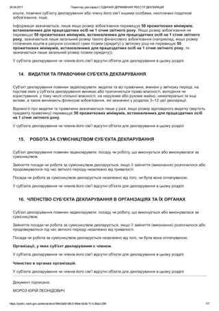 26.04.2017 Перегляд декларації | ЄДИНИЙ ДЕРЖАВНИЙ РЕЄСТР ДЕКЛАРАЦІЙ
https://public.nazk.gov.ua/declaration/384cfa0d­b8c3­46ee­bb3b­7c1c3bacc290 7/7
кошти, позичені суб’єкту декларування або члену його сім’ї іншими особами, несплачені податкові
зобов’язання, інше.
Інформація зазначається, лише якщо розмір зобов’язання перевищує 50 прожиткових мінімумів,
встановленних для працездатних осіб на 1 січня звітного року. Якщо розмір зобов’язання не
перевищує 50 прожиткових мінімумів, встановленних для працездатних осіб на 1 січня звітного
року, зазначається лише загальний розмір такого фінансового зобов’язання (наприклад, якщо розмір
сплачених коштів в рахунок основної суми позики (кредиту) у звітному році не перевищує 50
прожиткових мінімумів, встановленних для працездатних осіб на 1 січня звітного року, то
зазначається лише загальний розмір позики (кредиту)).
У суб'єкта декларування чи членів його сім'ї відсутні об'єкти для декларування в цьому розділі
14.   ВИДАТКИ ТА ПРАВОЧИНИ СУБ'ЄКТА ДЕКЛАРУВАННЯ
Суб’єкт декларування повинен задекларувати: видатки та всі правочини, вчинені у звітному періоді, на
підставі яких у суб’єкта декларування виникає або припиняється право власності, володіння чи
користування, у тому числі спільної власності, на нерухоме або рухоме майно, нематеріальні та інші
активи, а також виникають фінансові зобов’язання, які зазначені у розділах 3–12 цієї декларації.
Відомості про видатки та правочини зазначаються лише у разі, якщо розмір відповідного видатку (вартість
предмету правочину) перевищує 50 прожиткових мінімумів, встановленних для працездатних осіб
на 1 січня звітного року.
У суб'єкта декларування чи членів його сім'ї відсутні об'єкти для декларування в цьому розділі
15.    РОБОТА ЗА СУМІСНИЦТВОМ СУБ’ЄКТА ДЕКЛАРУВАННЯ
Суб’єкт декларування повинен задекларувати: посаду чи роботу, що виконується або виконувалася за
сумісництвом.
Зайняття посади чи робота за сумісництвом декларується, якщо її зайняття (виконання) розпочалося або
продовжувалося під час звітного періоду незалежно від тривалості.
Посада чи робота за сумісництвом декларується незалежно від того, чи була вона оплачуваною.
У суб'єкта декларування чи членів його сім'ї відсутні об'єкти для декларування в цьому розділі
16.  ЧЛЕНСТВО СУБ’ЄКТА ДЕКЛАРУВАННЯ В ОРГАНІЗАЦІЯХ ТА ЇХ ОРГАНАХ
Суб’єкт декларування повинен задекларувати: посаду чи роботу, що виконується або виконувалася за
сумісництвом.
Зайняття посади чи робота за сумісництвом декларується, якщо її зайняття (виконання) розпочалося або
продовжувалося під час звітного періоду незалежно від тривалості.
Посада чи робота за сумісництвом декларується незалежно від того, чи була вона оплачуваною.
Організації, у яких суб'єкт декларування є членом.
У суб'єкта декларування чи членів його сім'ї відсутні об'єкти для декларування в цьому розділі
 
Членство в органах організацій.
У суб'єкта декларування чи членів його сім'ї відсутні об'єкти для декларування в цьому розділі
Документ підписано:
МОРОЗ ЮРІЙ ЛЕОНІДОВИЧ
 