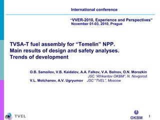 OKBM 1
International conference
“VVER-2010, Experience and Perspectives“
November 01-03, 2010, Prague
TVSA-T fuel assembly for “Temelin” NPP.
Main results of design and safety analyses.
Trends of development
O.B. Samoilov, V.B. Kaidalov, A.A. Falkov, V.A. Bolnov, O.N. Morozkin
JSC “Afrikantov OKBM”, N. Novgorod
V.L. Molchanov, A.V. Ugryumov JSC “TVEL”, Moscow
 