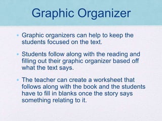 Graphic Organizer
• Graphic organizers can help to keep the
students focused on the text.
• Students follow along with the reading and
filling out their graphic organizer based off
what the text says.
• The teacher can create a worksheet that
follows along with the book and the students
have to fill in blanks once the story says
something relating to it.
 
