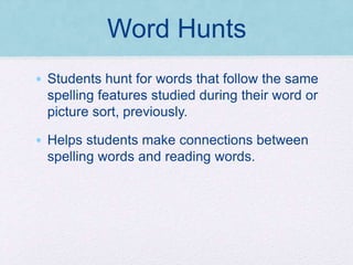 Word Hunts
• Students hunt for words that follow the same
spelling features studied during their word or
picture sort, previously.
• Helps students make connections between
spelling words and reading words.
 