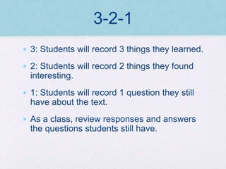 3-2-1
• 3: Students will record 3 things they learned.
• 2: Students will record 2 things they found
interesting.
• 1: Students will record 1 question they still
have about the text.
• As a class, review responses and answers
the questions students still have.
 