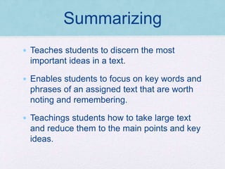 Summarizing
• Teaches students to discern the most
important ideas in a text.
• Enables students to focus on key words and
phrases of an assigned text that are worth
noting and remembering.
• Teachings students how to take large text
and reduce them to the main points and key
ideas.
 