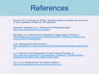 References
• Bursuck, W. D., & Damer, M. (2015). Teaching reading to students who are at risk
or have disabilities: A Multi-Tier, RTI approach.
• Classroom Strategies. (n.d.). Retrieved from Reading Rockets:
http://www.readingrockets.org/strategies
• MAT Blog. (n.d.). Retrieved from MaryGrove College Master in the Art of
Teaching:http://info.marygrove.edu/MATblog/bid/80719/Reading-reflection-can-
boost-reading-comprehension
• (n.d.). Retrieved from Clip Art Fest: ¥
https://clipartfest.com/download/3d9653676f18bfb2fe474cc88930eecc6682b4ef.ht
ml
• (n.d.). Retrieved from Organisation for Early Literacy Promotion: ¥
http://www.oelp.org/theme-for-the-weekclass-1-kitabbook/12352600-children-
reading-a-book-stock-vector-cartoon-book-books/
• 3-2-1. (n.d.). Retrieved from The Teacher Toolkit: ¥
http://www.theteachertoolkit.com/index.php/tool/3-2-1
 