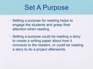Set A Purpose
• Setting a purpose for reading helps to
engage the students and grasp their
attention when reading.
• Setting a purpose could be reading a story
to create a writing paper about how it
connects to the readers, or could be reading
a story to do a project afterwards.
 
