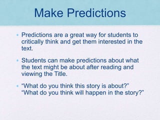 Make Predictions
• Predictions are a great way for students to
critically think and get them interested in the
text.
• Students can make predictions about what
the text might be about after reading and
viewing the Title.
• “What do you think this story is about?”
“What do you think will happen in the story?”
 
