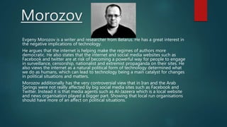 Morozov
Evgeny Morozov is a writer and researcher from Belarus. He has a great interest in
the negative implications of technology.
He argues that the internet is helping make the regimes of authors more
democratic. He also states that the internet and social media websites such as
Facebook and twitter are at risk of becoming a powerful way for people to engage
in surveillance, censorship, nationalist and extremist propaganda on their sites. He
also views the internet as a natural political form of technology determined what
we do as humans, which can lead to technology being a main catalyst for changes
in political situations and matters.
Morozov additionally has the very controversial view that in Iran and the Arab
Springs were not really affected by big social media sites such as Facebook and
Twitter. Instead it is that media agents such as Al-Jazeera which is a local website
and news organisation played a bigger part. Showing that local run organisations
should have more of an affect on political situations.
 