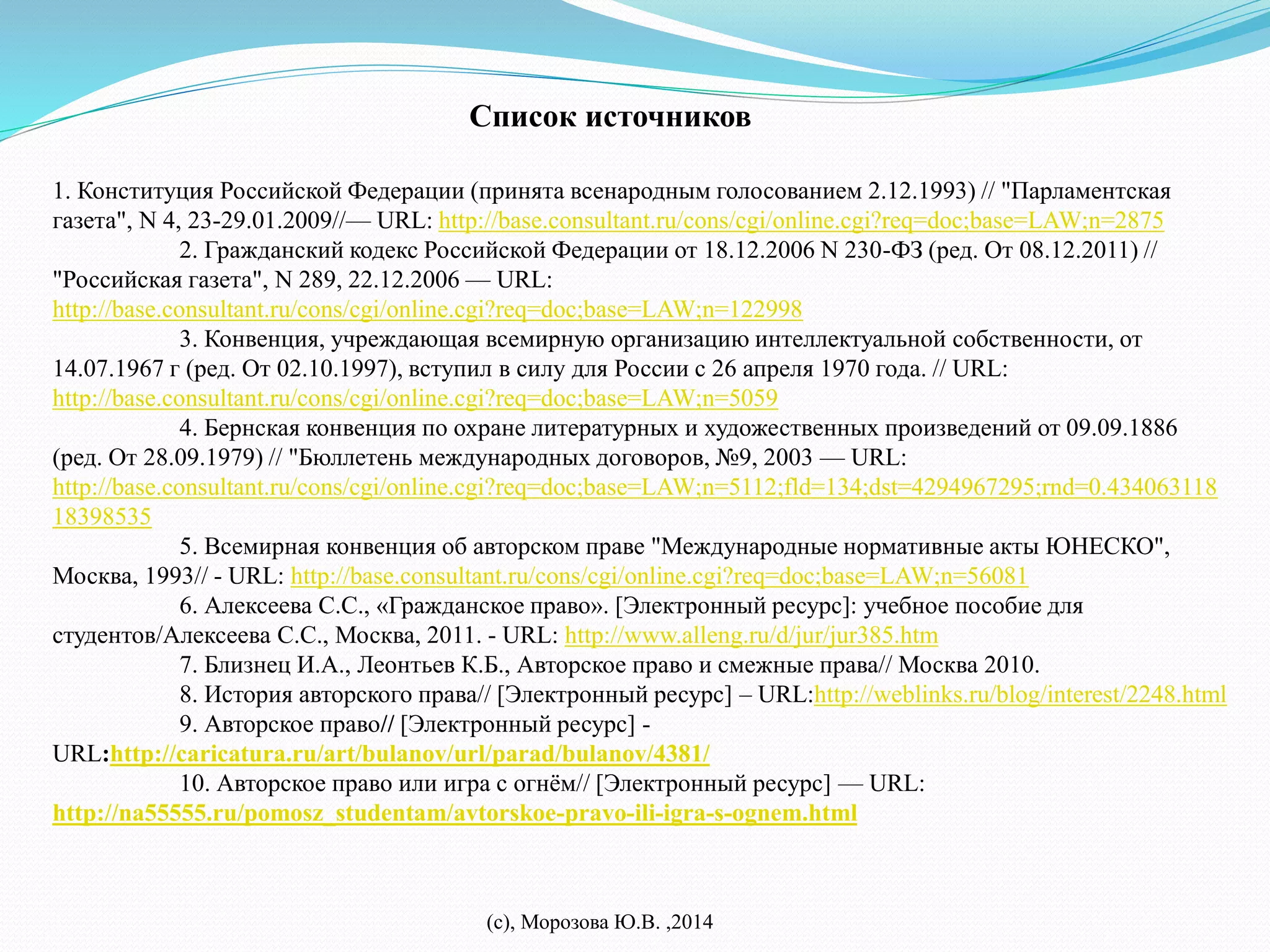 Список источников 
1. Конституция Российской Федерации (принята всенародным голосованием 2.12.1993) // "Парламентская 
газета", N 4, 23-29.01.2009//— URL: http://base.consultant.ru/cons/cgi/online.cgi?req=doc;base=LAW;n=2875 
2. Гражданский кодекс Российской Федерации от 18.12.2006 N 230-ФЗ (ред. От 08.12.2011) // 
"Российская газета", N 289, 22.12.2006 — URL: 
http://base.consultant.ru/cons/cgi/online.cgi?req=doc;base=LAW;n=122998 
3. Конвенция, учреждающая всемирную организацию интеллектуальной собственности, от 
14.07.1967 г (ред. От 02.10.1997), вступил в силу для России с 26 апреля 1970 года. // URL: 
http://base.consultant.ru/cons/cgi/online.cgi?req=doc;base=LAW;n=5059 
4. Бернская конвенция по охране литературных и художественных произведений от 09.09.1886 
(ред. От 28.09.1979) // "Бюллетень международных договоров, №9, 2003 — URL: 
http://base.consultant.ru/cons/cgi/online.cgi?req=doc;base=LAW;n=5112;fld=134;dst=4294967295;rnd=0.434063118 
18398535 
5. Всемирная конвенция об авторском праве "Международные нормативные акты ЮНЕСКО", 
Москва, 1993// - URL: http://base.consultant.ru/cons/cgi/online.cgi?req=doc;base=LAW;n=56081 
6. Алексеева С.С., «Гражданское право». [Электронный ресурс]: учебное пособие для 
студентов/Алексеева С.С., Москва, 2011. - URL: http://www.alleng.ru/d/jur/jur385.htm 
7. Близнец И.А., Леонтьев К.Б., Авторское право и смежные права// Москва 2010. 
8. История авторского права// [Электронный ресурс] – URL:http://weblinks.ru/blog/interest/2248.html 
9. Авторское право// [Электронный ресурс] - 
URL:http://caricatura.ru/art/bulanov/url/parad/bulanov/4381/ 
10. Авторское право или игра с огнём// [Электронный ресурс] — URL: 
http://na55555.ru/pomosz_studentam/avtorskoe-pravo-ili-igra-s-ognem.html 
(с), Морозова Ю.В. ,2014 
