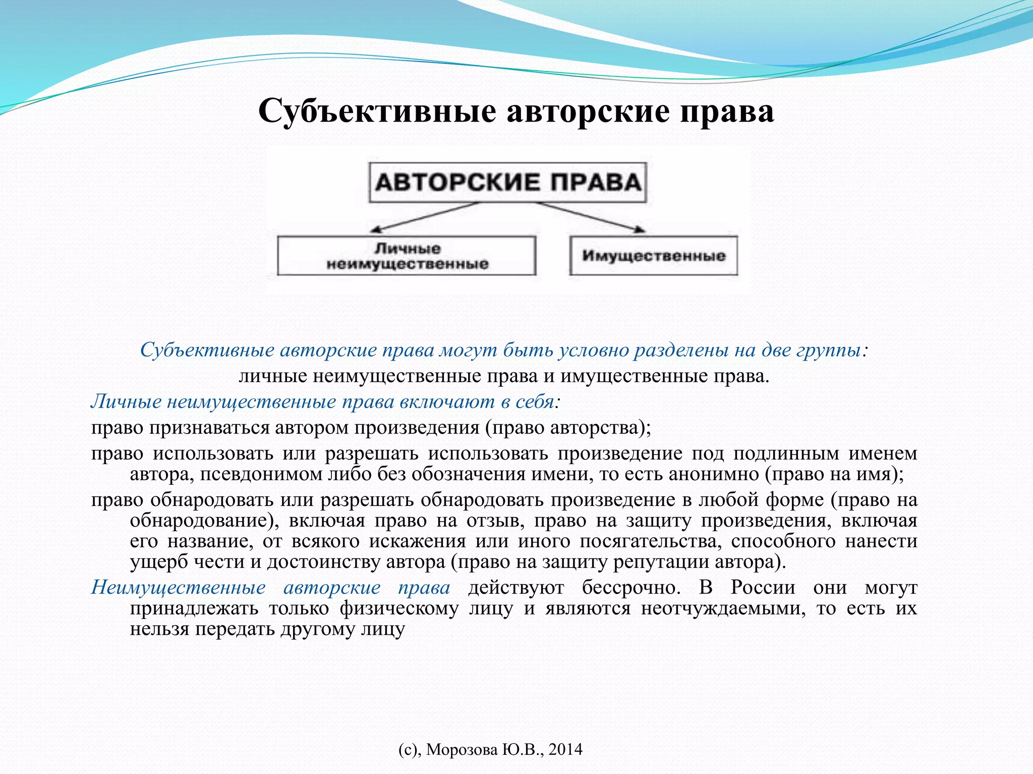 Субъективные авторские права 
Субъективные авторские права могут быть условно разделены на две группы: 
личные неимущественные права и имущественные права. 
Личные неимущественные права включают в себя: 
право признаваться автором произведения (право авторства); 
право использовать или разрешать использовать произведение под подлинным именем 
автора, псевдонимом либо без обозначения имени, то есть анонимно (право на имя); 
право обнародовать или разрешать обнародовать произведение в любой форме (право на 
обнародование), включая право на отзыв, право на защиту произведения, включая 
его название, от всякого искажения или иного посягательства, способного нанести 
ущерб чести и достоинству автора (право на защиту репутации автора). 
Неимущественные авторские права действуют бессрочно. В России они могут 
принадлежать только физическому лицу и являются неотчуждаемыми, то есть их 
нельзя передать другому лицу 
(с), Морозова Ю.В., 2014 
 