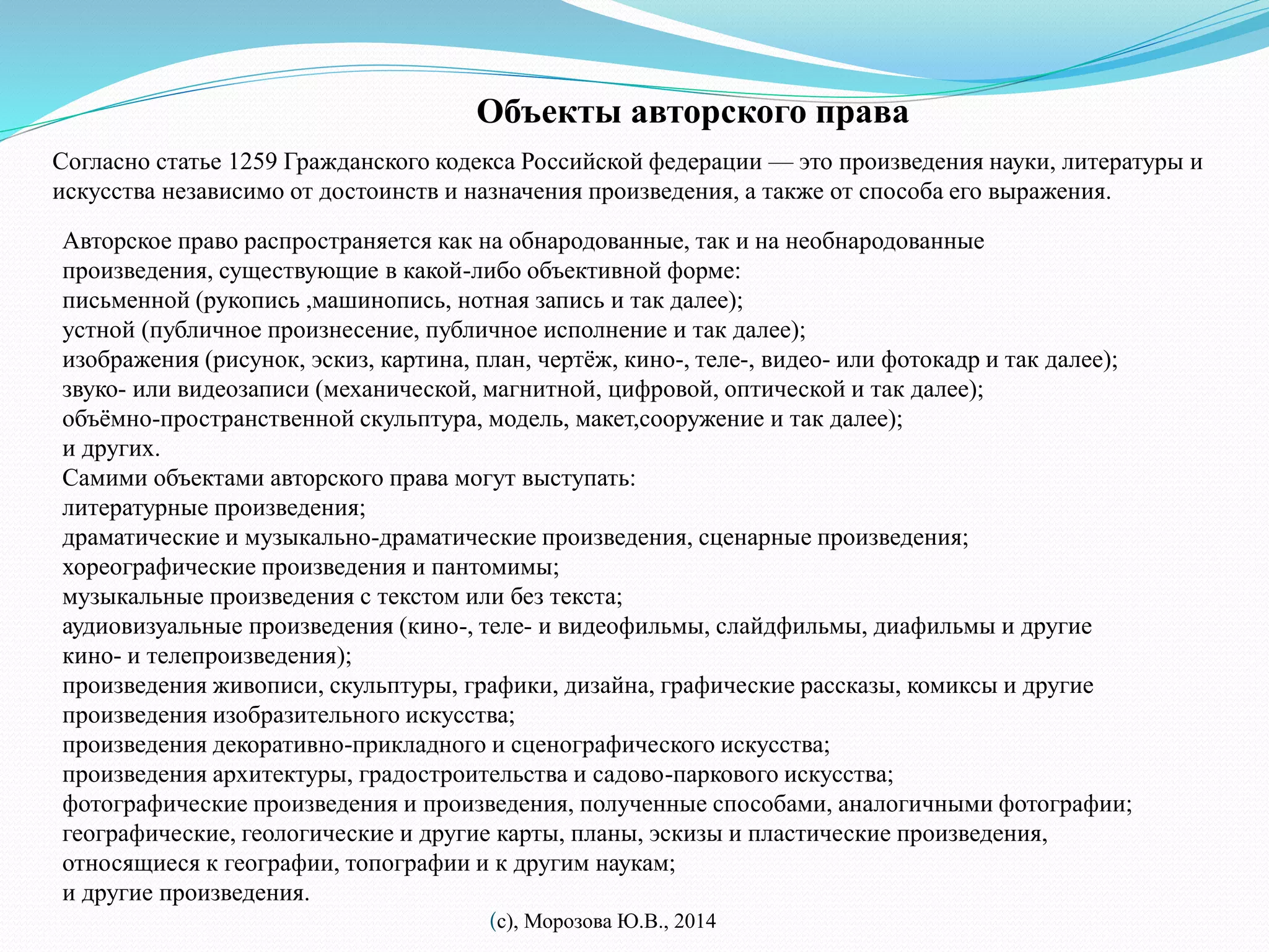 Объекты авторского права 
Согласно статье 1259 Гражданского кодекса Российской федерации — это произведения науки, литературы и 
искусства независимо от достоинств и назначения произведения, а также от способа его выражения. 
Авторское право распространяется как на обнародованные, так и на необнародованные 
произведения, существующие в какой-либо объективной форме: 
письменной (рукопись ,машинопись, нотная запись и так далее); 
устной (публичное произнесение, публичное исполнение и так далее); 
изображения (рисунок, эскиз, картина, план, чертёж, кино-, теле-, видео- или фотокадр и так далее); 
звуко- или видеозаписи (механической, магнитной, цифровой, оптической и так далее); 
объёмно-пространственной скульптура, модель, макет,сооружение и так далее); 
и других. 
Самими объектами авторского права могут выступать: 
литературные произведения; 
драматические и музыкально-драматические произведения, сценарные произведения; 
хореографические произведения и пантомимы; 
музыкальные произведения с текстом или без текста; 
аудиовизуальные произведения (кино-, теле- и видеофильмы, слайдфильмы, диафильмы и другие 
кино- и телепроизведения); 
произведения живописи, скульптуры, графики, дизайна, графические рассказы, комиксы и другие 
произведения изобразительного искусства; 
произведения декоративно-прикладного и сценографического искусства; 
произведения архитектуры, градостроительства и садово-паркового искусства; 
фотографические произведения и произведения, полученные способами, аналогичными фотографии; 
географические, геологические и другие карты, планы, эскизы и пластические произведения, 
относящиеся к географии, топографии и к другим наукам; 
и другие произведения. 
(с), Морозова Ю.В., 2014 
 