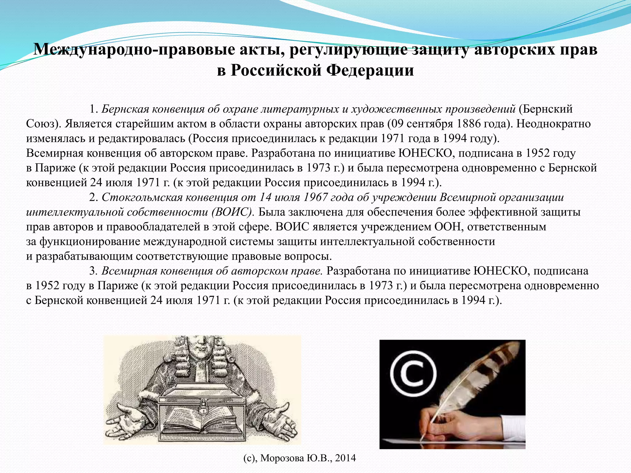 Международно-правовые акты, регулирующие защиту авторских прав 
в Российской Федерации 
1. Бернская конвенция об охране литературных и художественных произведений (Бернский 
Союз). Является старейшим актом в области охраны авторских прав (09 сентября 1886 года). Неоднократно 
изменялась и редактировалась (Россия присоединилась к редакции 1971 года в 1994 году). 
Всемирная конвенция об авторском праве. Разработана по инициативе ЮНЕСКО, подписана в 1952 году 
в Париже (к этой редакции Россия присоединилась в 1973 г.) и была пересмотрена одновременно с Бернской 
конвенцией 24 июля 1971 г. (к этой редакции Россия присоединилась в 1994 г.). 
2. Стокгольмская конвенция от 14 июля 1967 года об учреждении Всемирной организации 
интеллектуальной собственности (ВОИС). Была заключена для обеспечения более эффективной защиты 
прав авторов и правообладателей в этой сфере. ВОИС является учреждением ООН, ответственным 
за функционирование международной системы защиты интеллектуальной собственности 
и разрабатывающим соответствующие правовые вопросы. 
3. Всемирная конвенция об авторском праве. Разработана по инициативе ЮНЕСКО, подписана 
в 1952 году в Париже (к этой редакции Россия присоединилась в 1973 г.) и была пересмотрена одновременно 
с Бернской конвенцией 24 июля 1971 г. (к этой редакции Россия присоединилась в 1994 г.). 
(с), Морозова Ю.В., 2014 
 
