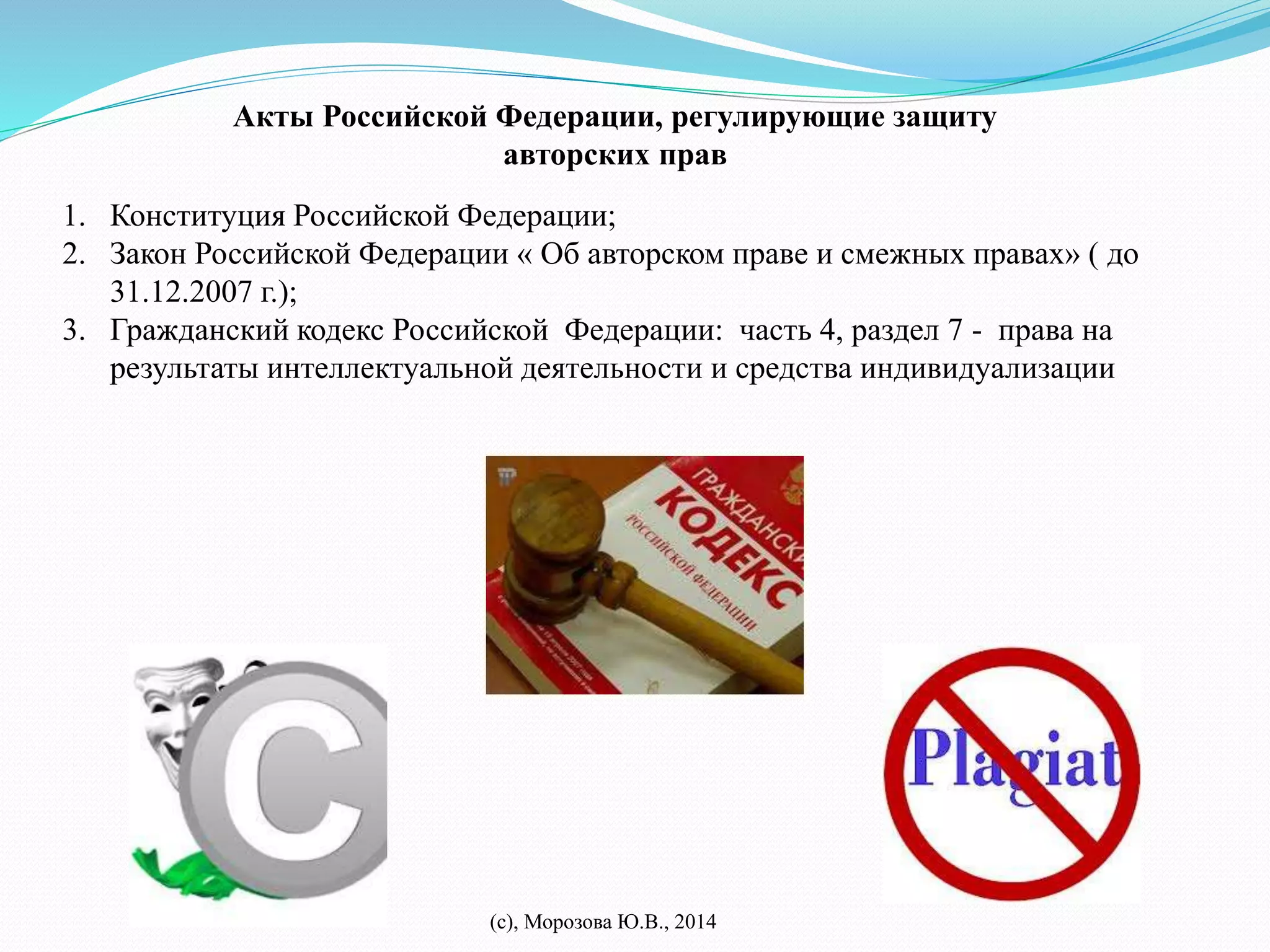 Акты Российской Федерации, регулирующие защиту 
авторских прав 
1. Конституция Российской Федерации; 
2. Закон Российской Федерации « Об авторском праве и смежных правах» ( до 
(с), Морозова Ю.В., 2014 
31.12.2007 г.); 
3. Гражданский кодекс Российской Федерации: часть 4, раздел 7 - права на 
результаты интеллектуальной деятельности и средства индивидуализации 
 