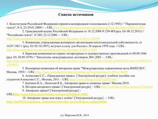 Список источников 
1. Конституция Российской Федерации (принята всенародным голосованием 2.12.1993) // "Парламентская 
газета", N 4, 23-29.01.2009//— URL: http://base.consultant.ru/cons/cgi/online.cgi?req=doc;base=LAW;n=2875 
2. Гражданский кодекс Российской Федерации от 18.12.2006 N 230-ФЗ (ред. От 08.12.2011) // 
"Российская газета", N 289, 22.12.2006 — URL: 
http://base.consultant.ru/cons/cgi/online.cgi?req=doc;base=LAW;n=122998 
3. Конвенция, учреждающая всемирную организацию интеллектуальной собственности, от 
14.07.1967 г (ред. От 02.10.1997), вступил в силу для России с 26 апреля 1970 года. // URL: 
http://base.consultant.ru/cons/cgi/online.cgi?req=doc;base=LAW;n=5059 
4. Бернская конвенция по охране литературных и художественных произведений от 09.09.1886 
(ред. От 28.09.1979) // "Бюллетень международных договоров, №9, 2003 — URL: 
http://base.consultant.ru/cons/cgi/online.cgi?req=doc;base=LAW;n=5112;fld=134;dst=4294967295;rnd=0.434063118 
18398535 
5. Всемирная конвенция об авторском праве "Международные нормативные акты ЮНЕСКО", 
Москва, 1993// - URL: http://base.consultant.ru/cons/cgi/online.cgi?req=doc;base=LAW;n=56081 
6. Алексеева С.С., «Гражданское право». [Электронный ресурс]: учебное пособие для 
студентов/Алексеева С.С., Москва, 2011. - URL: http://www.alleng.ru/d/jur/jur385.htm 
7. Близнец И.А., Леонтьев К.Б., Авторское право и смежные права// Москва 2010. 
8. История авторского права// [Электронный ресурс] – URL:http://weblinks.ru/blog/interest/2248.html 
9. Авторское право// [Электронный ресурс] - 
URL:http://caricatura.ru/art/bulanov/url/parad/bulanov/4381/ 
10. Авторское право или игра с огнём// [Электронный ресурс] — URL: 
http://na55555.ru/pomosz_studentam/avtorskoe-pravo-ili-igra-s-ognem.html 
(с), Морозова Ю.В. ,2014 
