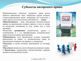 Субъекты авторского права: 
Первоначальным субъектом авторского права всегда 
является «физическое лицо, творческим трудом которого 
создано»произведение науки, литературы или искусства, а 
также другая интеллектуальная собственность — автор; 
Правообладатели - лица, обладающие исключительным 
правом на произведение, которое перешло к ним от автора 
по различным основаниям (в силу закона или в силу 
договора); 
Различные предприятия (издательства, радио- и 
телекомпании и т. д.), приобретающие исключительное 
право на использование произведения; 
Работодатели, если произведение создано служащим, 
работающим по найму, то исключительное право на 
произведение возникает, как правило, у нанимателя; 
Заказчики, в случае создания произведения по договору 
заказа; 
Наследники автора или иного обладателя авторского права; 
 Организации, управляющие имущественными правами 
авторов на коллективной основе; 
(с), Морозова ЮВ., 2014 
 