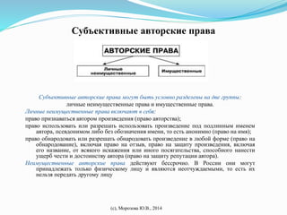 Субъективные авторские права 
Субъективные авторские права могут быть условно разделены на две группы: 
личные неимущественные права и имущественные права. 
Личные неимущественные права включают в себя: 
право признаваться автором произведения (право авторства); 
право использовать или разрешать использовать произведение под подлинным именем 
автора, псевдонимом либо без обозначения имени, то есть анонимно (право на имя); 
право обнародовать или разрешать обнародовать произведение в любой форме (право на 
обнародование), включая право на отзыв, право на защиту произведения, включая 
его название, от всякого искажения или иного посягательства, способного нанести 
ущерб чести и достоинству автора (право на защиту репутации автора). 
Неимущественные авторские права действуют бессрочно. В России они могут 
принадлежать только физическому лицу и являются неотчуждаемыми, то есть их 
нельзя передать другому лицу 
(с), Морозова Ю.В., 2014 
 