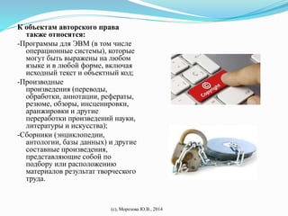 К объектам авторского права 
также относятся: 
-Программы для ЭВМ (в том числе 
операционные системы), которые 
могут быть выражены на любом 
языке и в любой форме, включая 
исходный текст и объектный код; 
-Производные 
произведения (переводы, 
обработки, аннотации, рефераты, 
резюме, обзоры, инсценировки, 
аранжировки и другие 
переработки произведений науки, 
литературы и искусства); 
-Сборники (энциклопедии, 
антологии, базы данных) и другие 
составные произведения, 
представляющие собой по 
подбору или расположению 
материалов результат творческого 
труда. 
(с), Морозова Ю.В., 2014 
 
